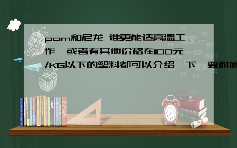 pom和尼龙 谁更能适高温工作,或者有其他价格在100元/KG以下的塑料都可以介绍一下,要耐磨,不易变形的