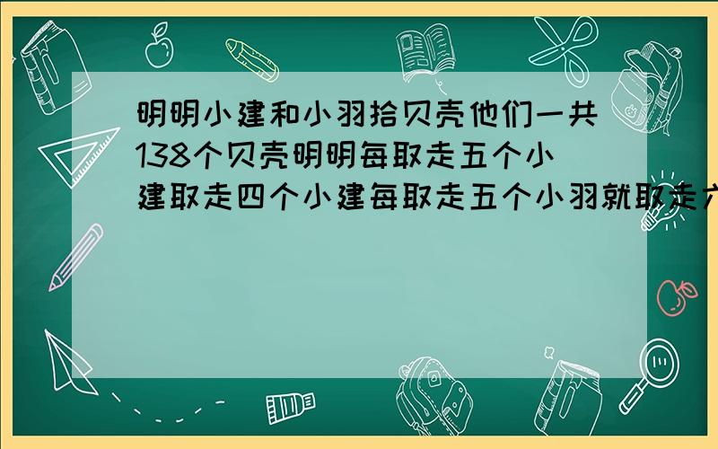 明明小建和小羽拾贝壳他们一共138个贝壳明明每取走五个小建取走四个小建每取走五个小羽就取走六个分多少个