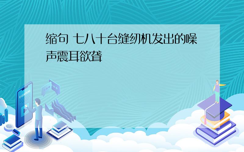 缩句 七八十台缝纫机发出的噪声震耳欲聋