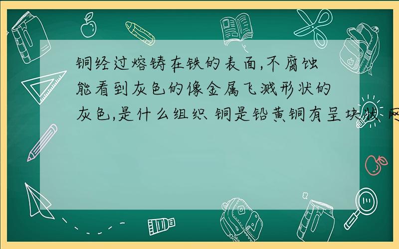 铜经过熔铸在铁的表面,不腐蚀能看到灰色的像金属飞溅形状的灰色,是什么组织 铜是铅黄铜有呈块状 网状连续的链接.再问下：这样熔铸的铜疏松 通过回火下