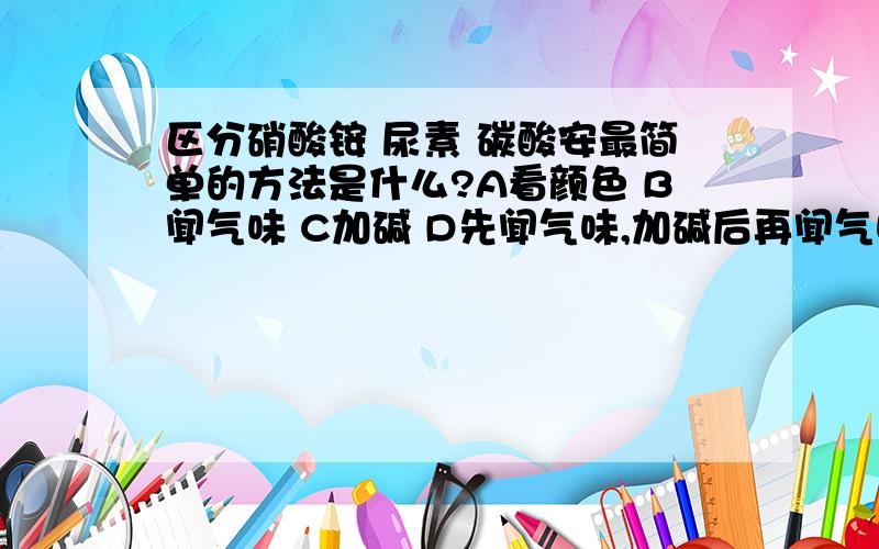 区分硝酸铵 尿素 碳酸安最简单的方法是什么?A看颜色 B闻气味 C加碱 D先闻气味,加碱后再闻气味.