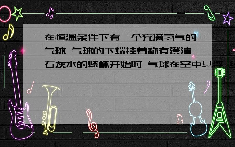 在恒温条件下有一个充满氢气的气球 气球的下端挂着称有澄清石灰水的烧杯开始时 气球在空中悬浮 经过一段时间后 气球将会下降?上升?依然悬浮?以上都有可能?为什么 不考虑水的蒸发