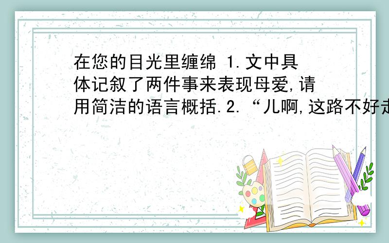 在您的目光里缠绵 1.文中具体记叙了两件事来表现母爱,请用简洁的语言概括.2.“儿啊,这路不好走,有的地方平一些,有的地方就是个小塘儿,能绊得你摔个大跟头,但你不能怪路啊,你也不可能跌