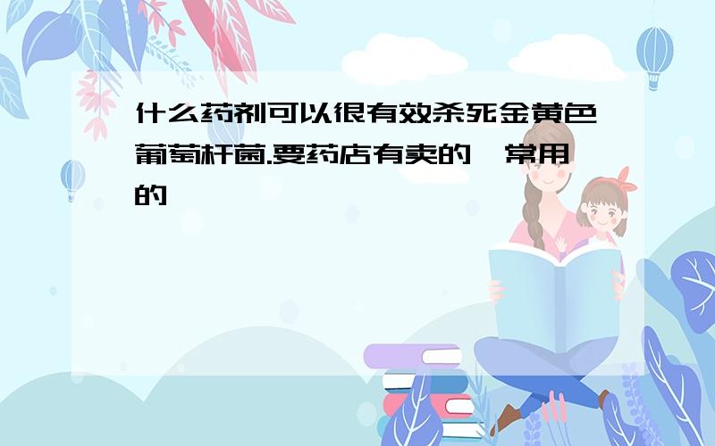 什么药剂可以很有效杀死金黄色葡萄杆菌.要药店有卖的,常用的