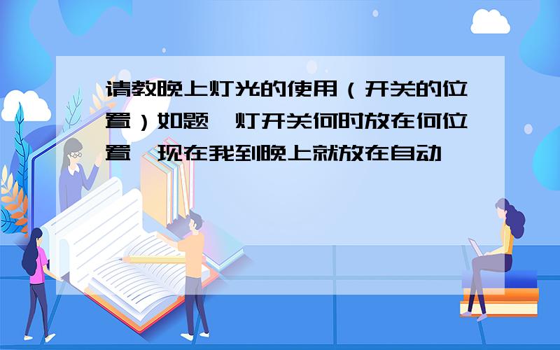 请教晚上灯光的使用（开关的位置）如题,灯开关何时放在何位置,现在我到晚上就放在自动