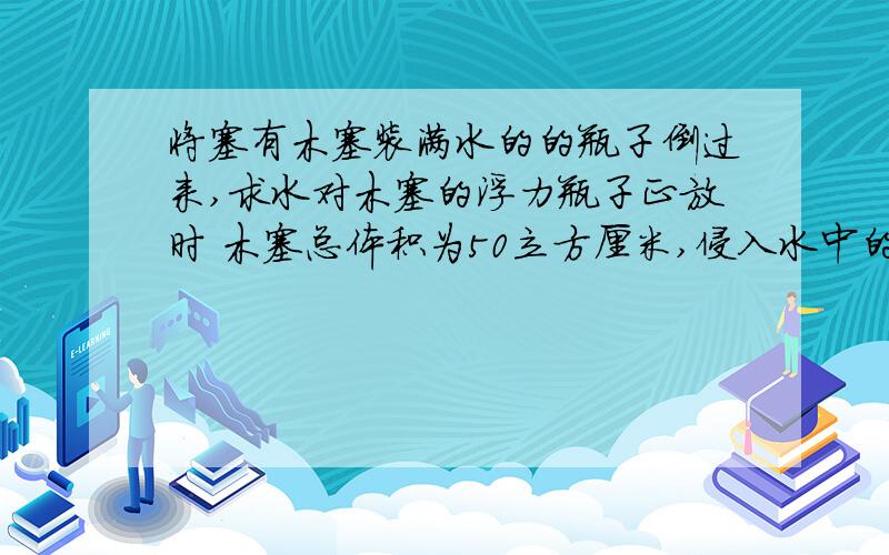 将塞有木塞装满水的的瓶子倒过来,求水对木塞的浮力瓶子正放时 木塞总体积为50立方厘米,侵入水中的体积为10立方厘米