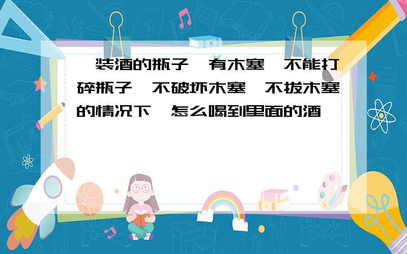 一装酒的瓶子,有木塞,不能打碎瓶子,不破坏木塞,不拔木塞的情况下,怎么喝到里面的酒