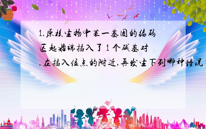 1．原核生物中某一基因的编码区起始端插入了 1 个碱基对.在插入位点的附近,再发生下列哪种情况有可能对其编码的蛋白质结构影响最小（ ) A ．置换单个碱基对 B ．增加 4 个碱基对 C ．缺