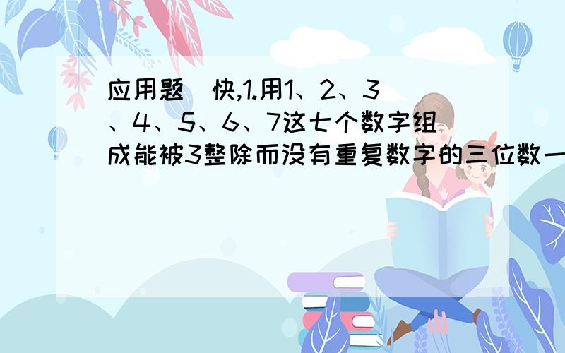 应用题（快,1.用1、2、3、4、5、6、7这七个数字组成能被3整除而没有重复数字的三位数一共能组成多少个?（写出每个数字或算式）2.有两组数：甲组：1、3、5、7、9、11、13、15.乙：2、4、6、8