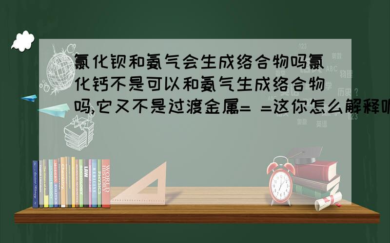 氯化钡和氨气会生成络合物吗氯化钙不是可以和氨气生成络合物吗,它又不是过渡金属= =这你怎么解释呢?