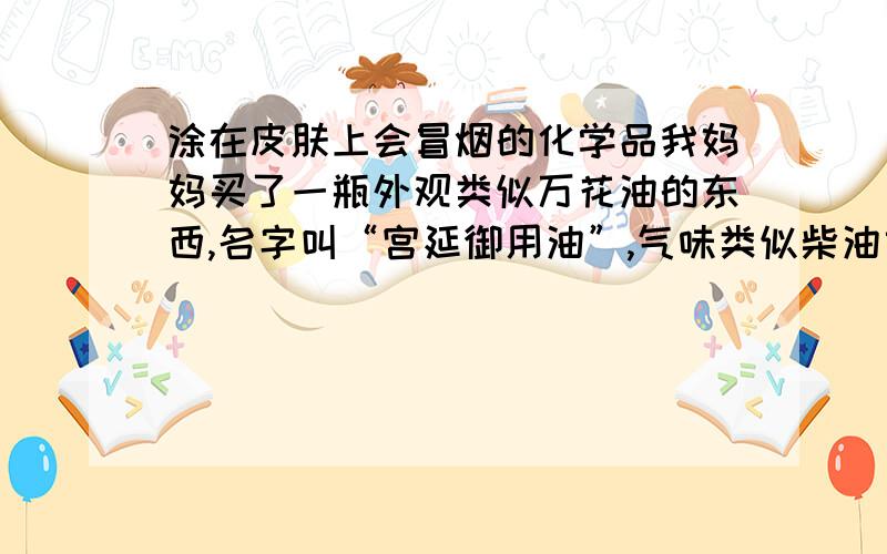 涂在皮肤上会冒烟的化学品我妈妈买了一瓶外观类似万花油的东西,名字叫“宫延御用油”,气味类似柴油或煤油之类的燃油,涂在皮肤上会很快升起白烟,那个小贩说是逼出的体内的寒气,我当