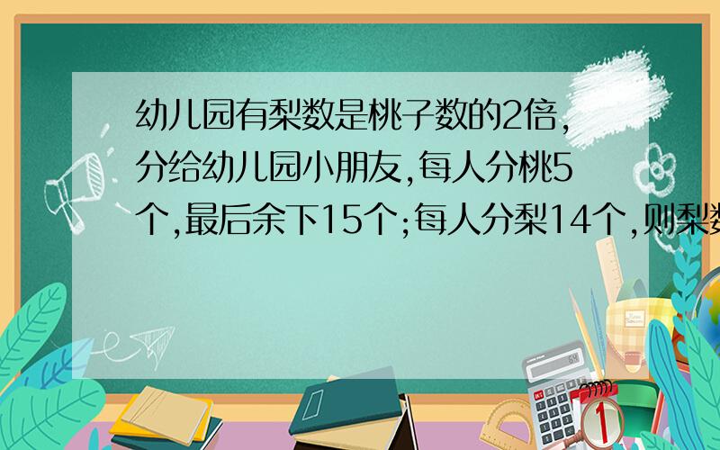 幼儿园有梨数是桃子数的2倍,分给幼儿园小朋友,每人分桃5个,最后余下15个;每人分梨14个,则梨数差30个.问幼儿园有桃、梨多少个?