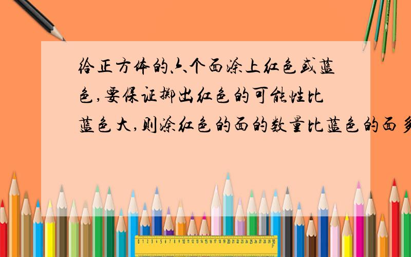 给正方体的六个面涂上红色或蓝色,要保证掷出红色的可能性比蓝色大,则涂红色的面的数量比蓝色的面多还是少?有几种不同的图法?