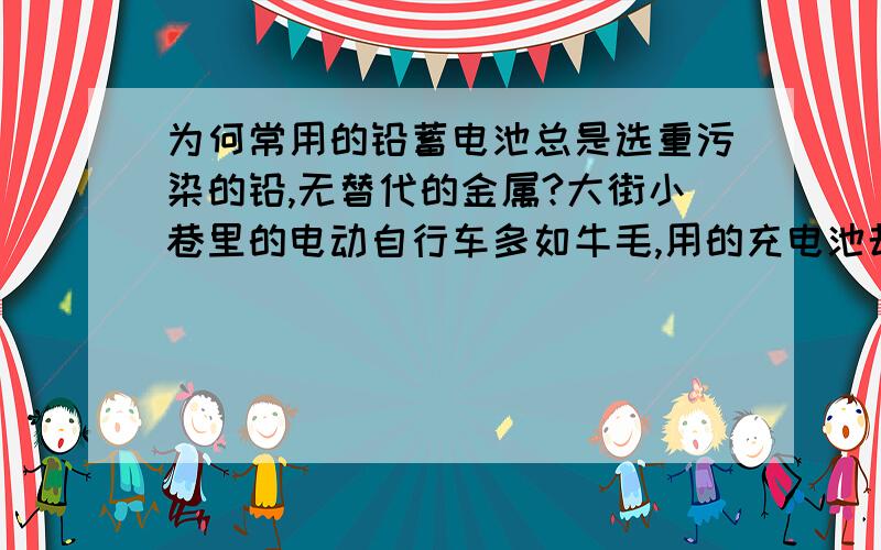 为何常用的铅蓄电池总是选重污染的铅,无替代的金属?大街小巷里的电动自行车多如牛毛,用的充电池却是铅的,难道这么多金属中,找不到一个取代它的金属?为什么这铅取代不了?