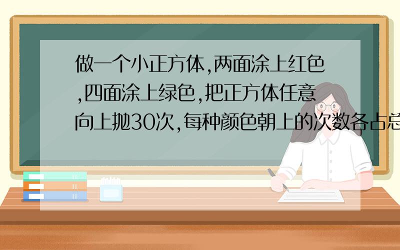 做一个小正方体,两面涂上红色,四面涂上绿色,把正方体任意向上抛30次,每种颜色朝上的次数各占总次数的几