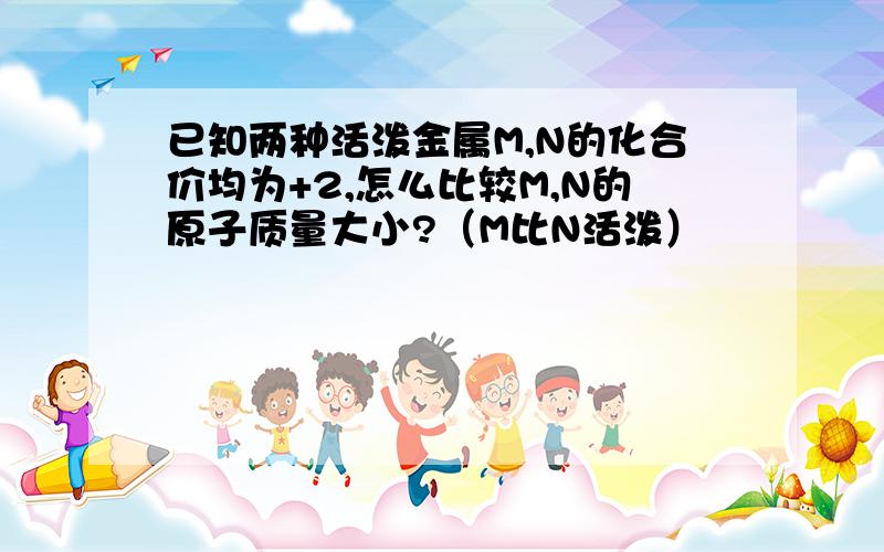 已知两种活泼金属M,N的化合价均为+2,怎么比较M,N的原子质量大小?（M比N活泼）