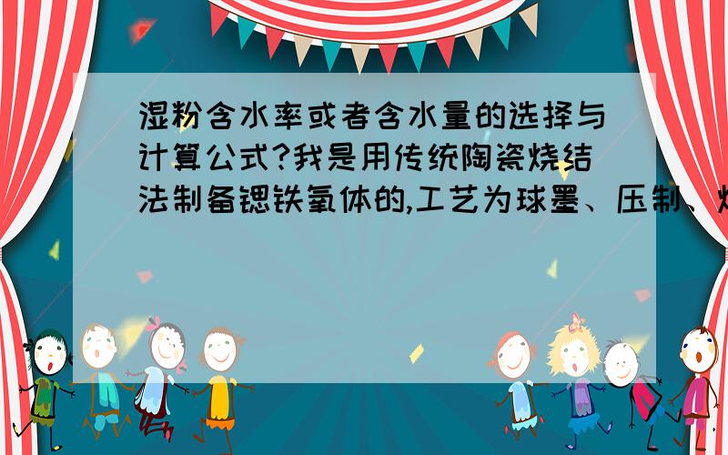 湿粉含水率或者含水量的选择与计算公式?我是用传统陶瓷烧结法制备锶铁氧体的,工艺为球墨、压制、烧结.其中球墨采用的是湿磨,文献中讲压制前要将湿粉吊干至含水量（或者含水率）为35%