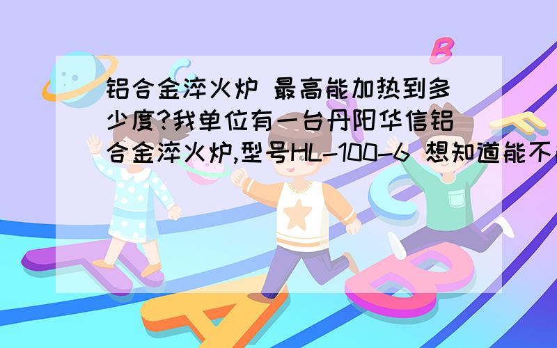 铝合金淬火炉 最高能加热到多少度?我单位有一台丹阳华信铝合金淬火炉,型号HL-100-6 想知道能不能加热到1000度想用它加热别的零件最低也要850度