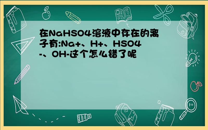 在NaHSO4溶液中存在的离子有:Na+、H+、HSO4-、OH-这个怎么错了呢