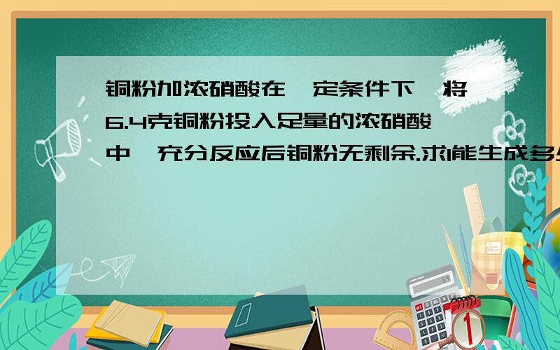 铜粉加浓硝酸在一定条件下,将6.4克铜粉投入足量的浓硝酸中,充分反应后铜粉无剩余.求1能生成多少克硝酸铜?2能制得标准状况下二氧化氮多少升?