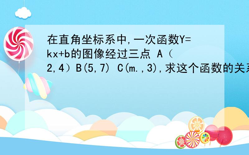 在直角坐标系中,一次函数Y=kx+b的图像经过三点 A（2,4）B(5,7) C(m.,3),求这个函数的关系式及m的值