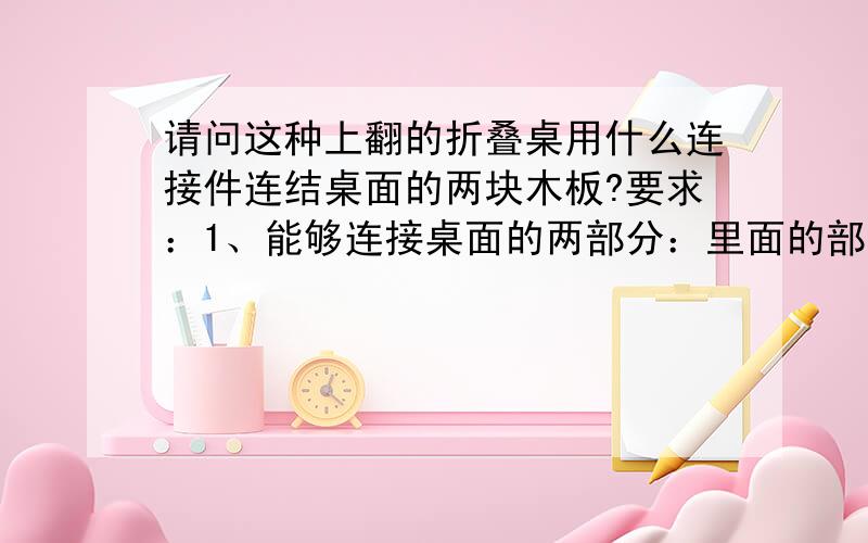 请问这种上翻的折叠桌用什么连接件连结桌面的两块木板?要求：1、能够连接桌面的两部分：里面的部分固定,外面的部分可以折叠；2、连接件应有较大的承受力,能承受一个小学生趴上去的