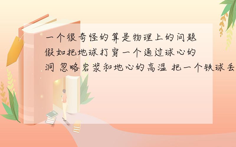 一个很奇怪的算是物理上的问题假如把地球打穿一个通过球心的洞 忽略岩浆和地心的高温 把一个铁球丢下去 最后会变成什么样啊