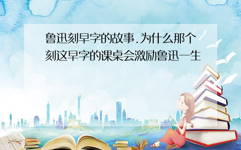 鲁迅刻早字的故事.为什么那个刻这早字的课桌会激励鲁迅一生