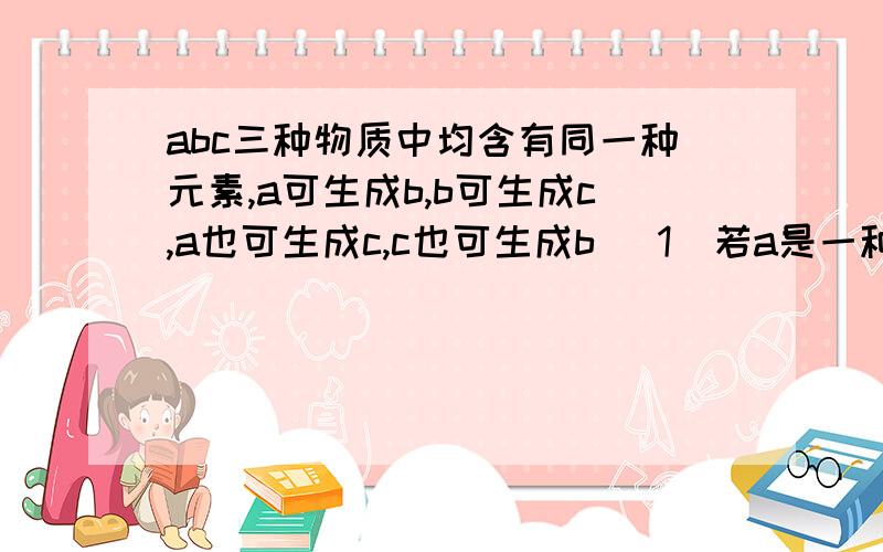 abc三种物质中均含有同一种元素,a可生成b,b可生成c,a也可生成c,c也可生成b （1）若a是一种两性氧化物b的水溶液呈酸性,则abc分别是什么（2）a可生成b,b可生成c,c也可生成b的反应是化合反应,a生