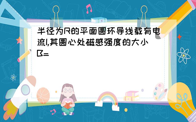 半径为R的平面圆环导线载有电流I,其圆心处磁感强度的大小B=