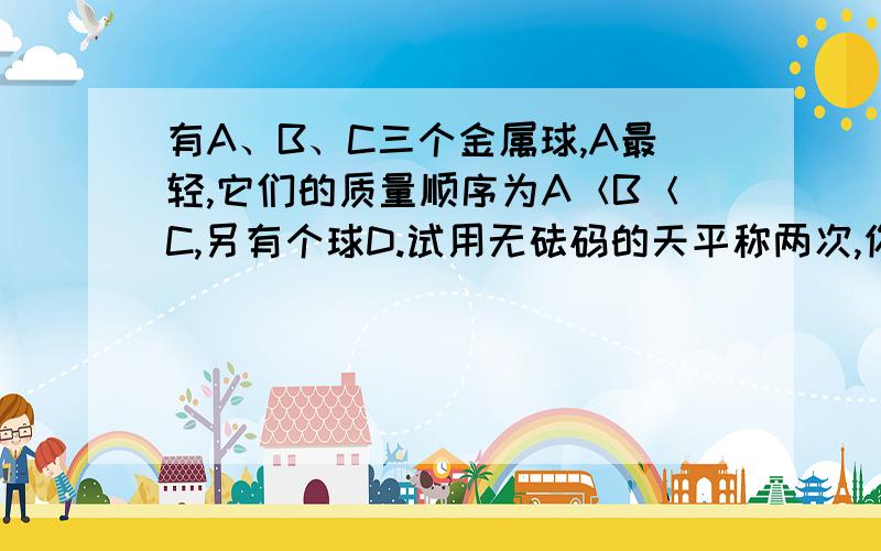 有A、B、C三个金属球,A最轻,它们的质量顺序为A＜B＜C,另有个球D.试用无砝码的天平称两次,你能确定球D依质量排序在第几位吗?{A B C D这四个球质量没有相同的｝