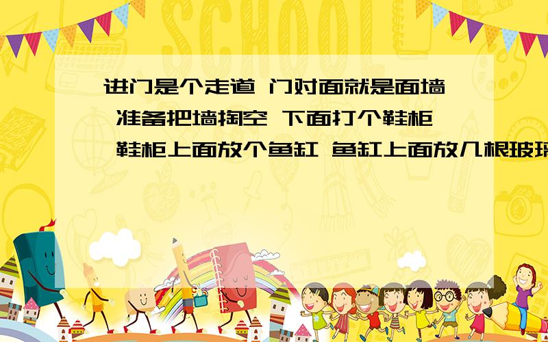 进门是个走道 门对面就是面墙 准备把墙掏空 下面打个鞋柜 鞋柜上面放个鱼缸 鱼缸上面放几根玻璃柱不知道这样好不好