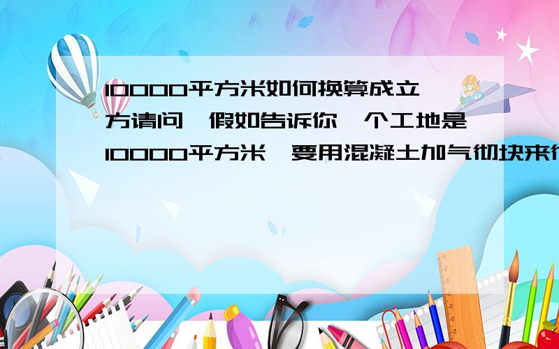 10000平方米如何换算成立方请问,假如告诉你一个工地是10000平方米,要用混凝土加气彻块来彻墙.加气块的规格是:600*300*250的规格.换算成立米的话,要用多少立米的加气彻块呢?写下详细的换算公