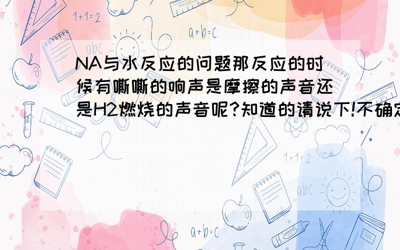 NA与水反应的问题那反应的时候有嘶嘶的响声是摩擦的声音还是H2燃烧的声音呢?知道的请说下!不确定的别乱盖哦!