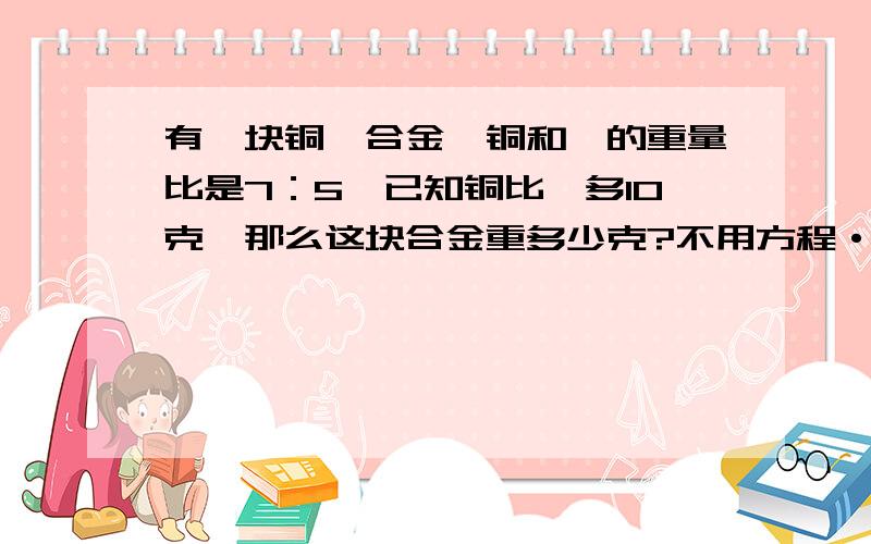 有一块铜镍合金,铜和镍的重量比是7：5,已知铜比镍多10克,那么这块合金重多少克?不用方程·要算式