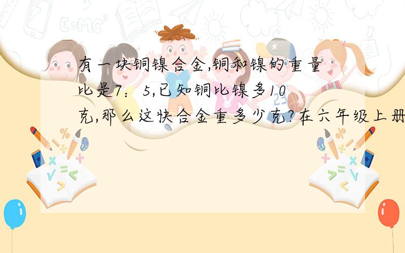 有一块铜镍合金,铜和镍的重量比是7：5,已知铜比镍多10克,那么这快合金重多少克?在六年级上册的数学创新练习