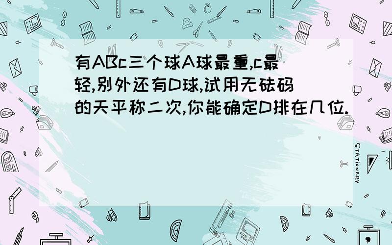 有ABc三个球A球最重,c最轻,别外还有D球,试用无砝码的天平称二次,你能确定D排在几位.