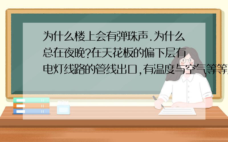 为什么楼上会有弹珠声.为什么总在夜晚?在天花板的偏下层有电灯线路的管线出口,有温度与空气等等所以霉菌会沿着该孔开始逐步入侵水泥中缝细,细钢筋与水泥接触面是最理想缝细,霉菌多