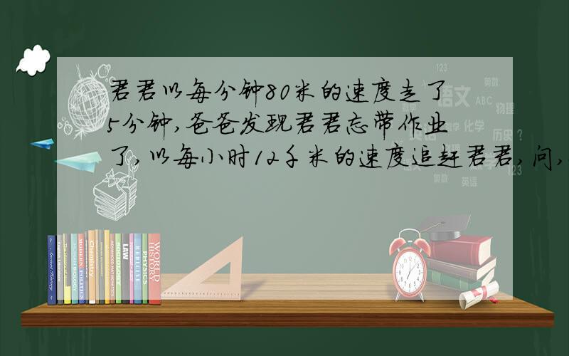 君君以每分钟80米的速度走了5分钟,爸爸发现君君忘带作业了,以每小时12千米的速度追赶君君,问,爸爸过几分钟就能追上君君?