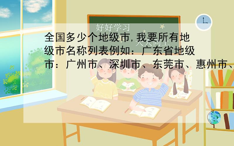 全国多少个地级市,我要所有地级市名称列表例如：广东省地级市：广州市、深圳市、东莞市、惠州市、河源市 … 我要一个详细的地级市列表,