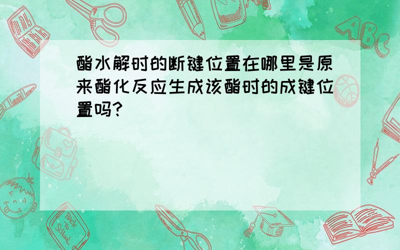 酯水解时的断键位置在哪里是原来酯化反应生成该酯时的成键位置吗?