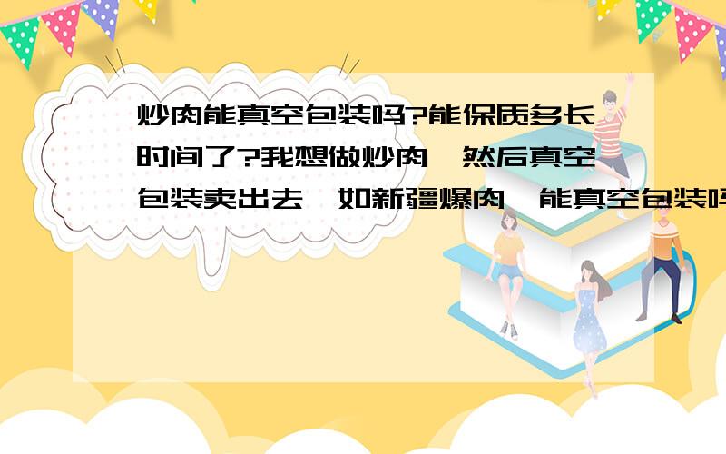 炒肉能真空包装吗?能保质多长时间了?我想做炒肉,然后真空包装卖出去,如新疆爆肉,能真空包装吗?估计能保质多长时间了?