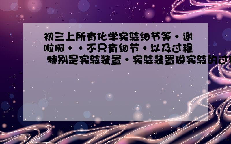 初三上所有化学实验细节等·谢啦啊··不只有细节·以及过程 特别是实验装置·实验装置做实验的过程请说清楚·