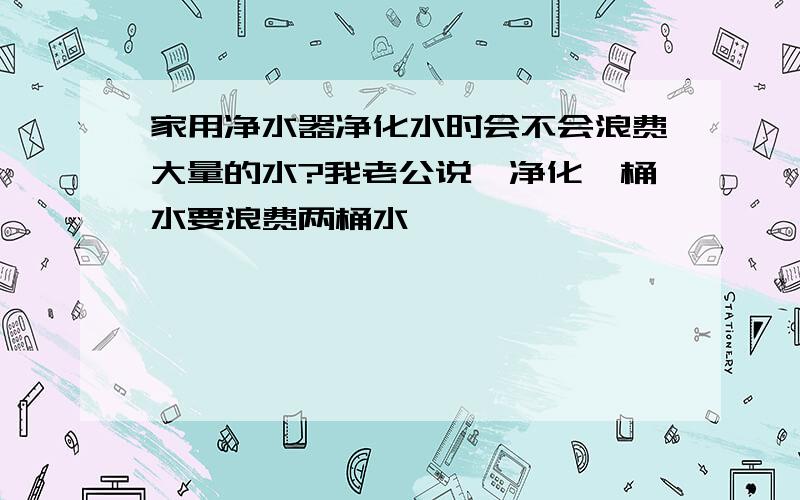 家用净水器净化水时会不会浪费大量的水?我老公说,净化一桶水要浪费两桶水,