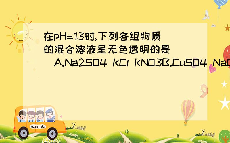 在pH=13时,下列各组物质的混合溶液呈无色透明的是（ ）A.Na2SO4 KCl KNO3B.CuSO4 NaCl Ba(No3)2C.MgCl2 K2SO4 NaNO3D.BaCl2 KCl AgNO3