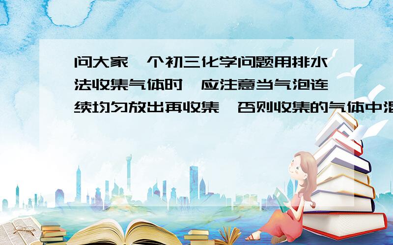 问大家一个初三化学问题用排水法收集气体时,应注意当气泡连续均匀放出再收集,否则收集的气体中混有空气,当集气瓶口有较大气泡冒出时,证明已满        这段话怎么理解啊 ,不明白!为什么