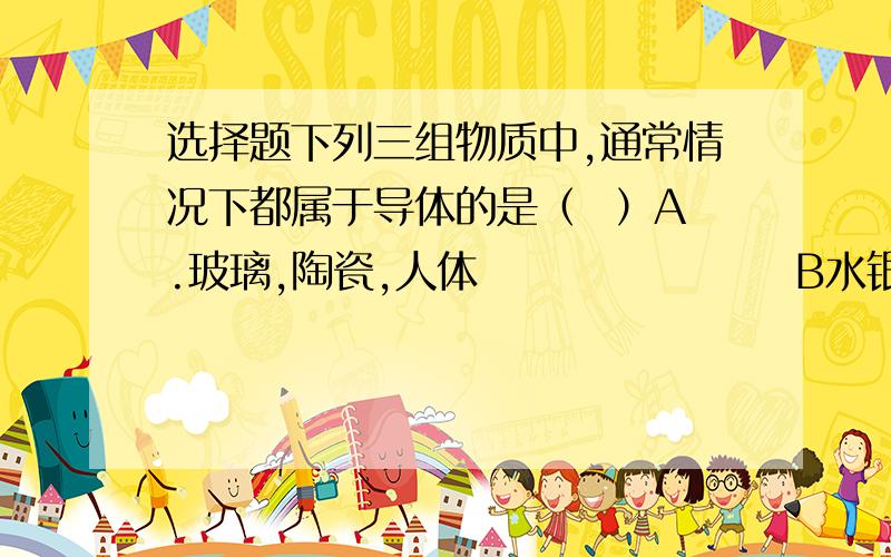 选择题下列三组物质中,通常情况下都属于导体的是（  ）A.玻璃,陶瓷,人体                   B水银,大地,石墨          C塑料,空气,橡胶