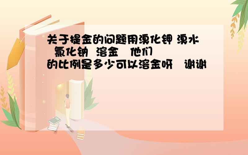 关于提金的问题用溴化钾 溴水  氯化钠  溶金   他们的比例是多少可以溶金呀   谢谢