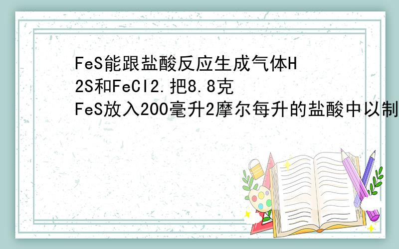 FeS能跟盐酸反应生成气体H2S和FeCI2.把8.8克FeS放入200毫升2摩尔每升的盐酸中以制备H2S,反应完全后,若溶液中的浓度为0.01mol/l,假定溶液的体积不变,试计算（1）收集到的H2S体积为?（2）溶液中铁