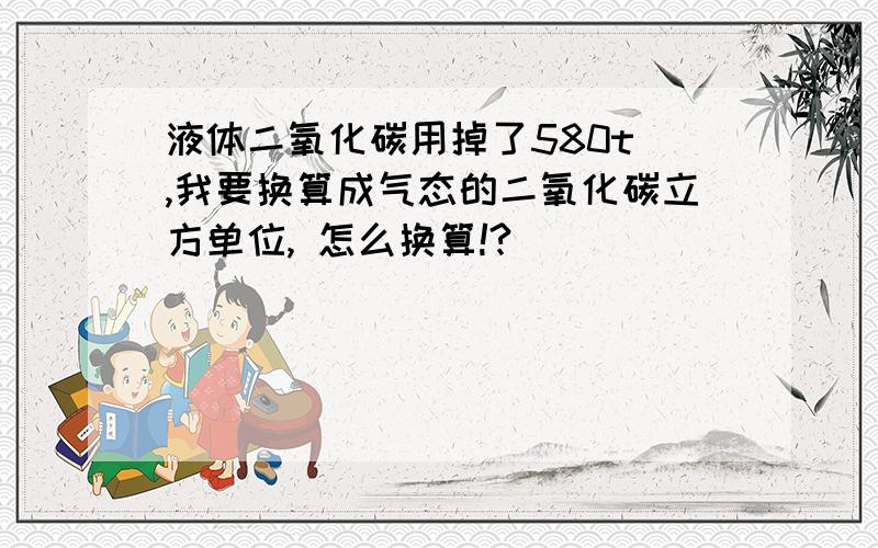 液体二氧化碳用掉了580t ,我要换算成气态的二氧化碳立方单位, 怎么换算!?